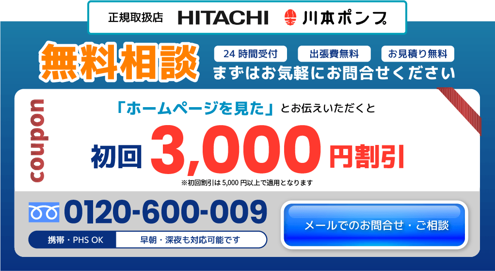 メールでのお問合わせ・ご相談 無料相談 まずはお気軽にお問い合わせください 24時間受付 出張費無料 お見積もり無料 「ホームページを見た」とお伝えいただくとクーポン初回割引3,000円割引 ※初回割引は5,000円以上で適用となります。 0120-600-009 携帯・PHS OK 早朝。深夜も対応可能です お客様満足度No.1 正規取扱店 HITACHI 川本ポンプ